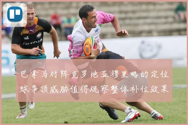 巴拿马对阵克罗地亚穆里略的定位球争顶威胁值得观察整体补位效果